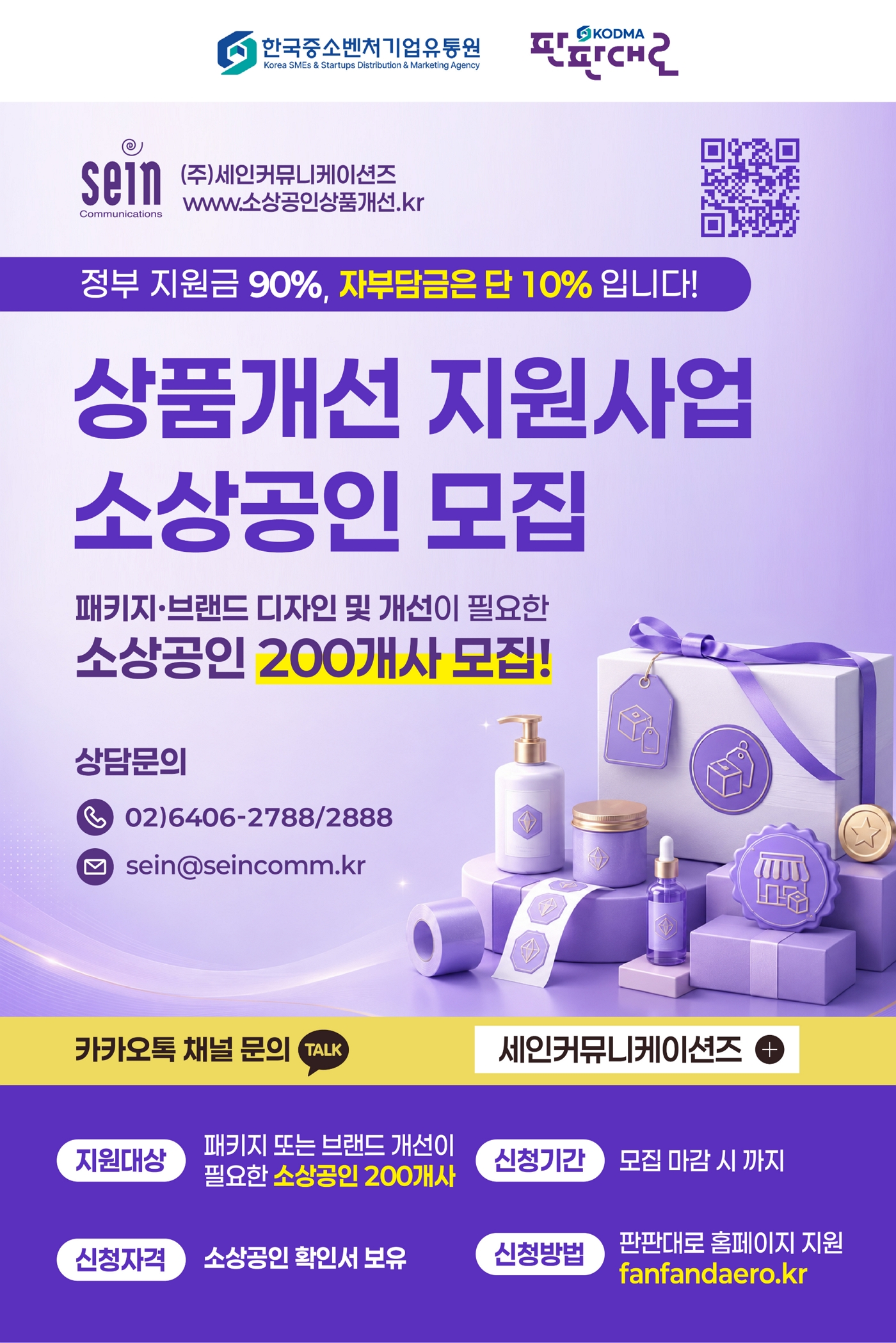 한국중소벤처기업유통원, 판판대로, (주)세인커뮤니케이션즈 www.소상공인상품개선.kr | 정부 지원금 90%, 자부담금은 단 10% 입니다! | 상품개선 지원사업 소상공인 모집 | 패키지·브랜드 디자인 및 개선이 필요한 소상공인 200개사 모집! | 상담문의 02)6406-2788/2888, sein@seincomm.kr, 카카오톡 채널 문의 TALK 세인커뮤니케이션즈 | 지원대상 : 패키지 또는 브랜드 개선이 필요한 소상공인 200개사, 신청기간 : 모집 마감 시 까지, 신청자격 : 소상공인 확인서 보유, 신청방법 : 판판대로 홈페이지 지원 fanfandaero.kr