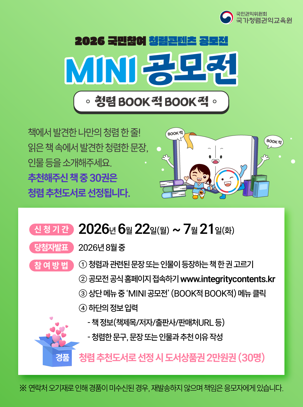 국민권익위원회 국가청렴권익교육원 | 2026 국민참여 청렴콘텐츠 공모전 - 청렴 BOOK적 BOOK적 MINI 공모전 | 책에서 발견한 나만의 청렴 한 줄! 읽은 책 속에서 발견한 청렴한 문장, 인물 등을 소개해주세요. 추천해주신 책 중 30권은 청렴 추천도서로 선정됩니다. 신청기간: 2026년 6월 22일(월) ~ 7월 21일(화) | 당첨자발표: 2026년 8월 중 | 참여방법: 1. 청렴과 관련된 문장 또는 인물이 등장하는 책 한 권 고르기 2. 공모전 공식 홈페이지 접속하기 www.integritycontents.kr 3. 상단 메뉴 중 ‘MINI 공모전’ (BOOK적 BOOK적) 메뉴 클릭 4. 하단의 정보 입력 - 책 정보(책제목/저자/출판사/판매처URL 등) - 청렴한 문구, 문장 또는 인물과 추천 이유 작성 | 경품: 청렴 추천도서로 선정 시 도서상품권 2만원권 (30명) ※ 연락처 오기재로 인해 경품이 미수신된 경우, 재발송하지 않으며 책임은 응모자에게 있습니다.