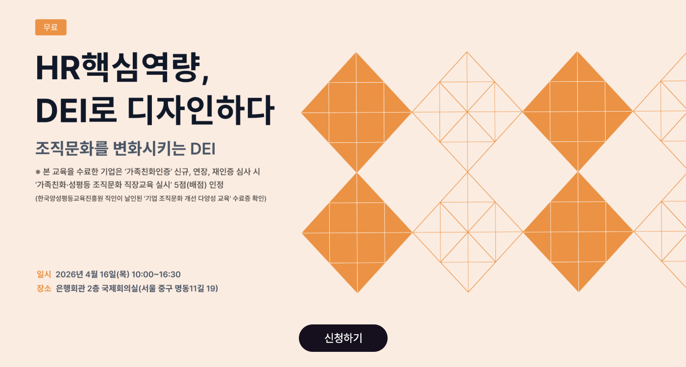무료 | HR핵심역량, DEI로 디자인하다 | 조직문화를 변화시키는 DEI | ※ 본 교육을 수료한 기업은 '가족친화인증' 신규, 연장, 재인증 심사 시 '가족친화·성평등 조직문화 직장교육 실시' 5점(배점) 인정 (한국양성평등교육진흥원 직인이 날인된 '기업 조직문화 개선 다양성 교육' 수료증 확인) | 일시 2026년 4월 16일(목) 10:00~16:30 | 장소 은행회관 2층 국제회의실(서울 중구 명동11길 19) | 신청하기